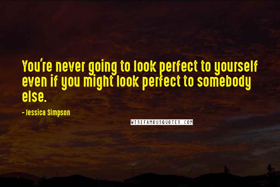 Jessica Simpson Quotes: You're never going to look perfect to yourself even if you might look perfect to somebody else.