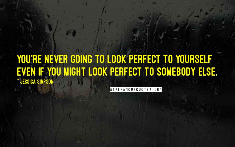 Jessica Simpson Quotes: You're never going to look perfect to yourself even if you might look perfect to somebody else.