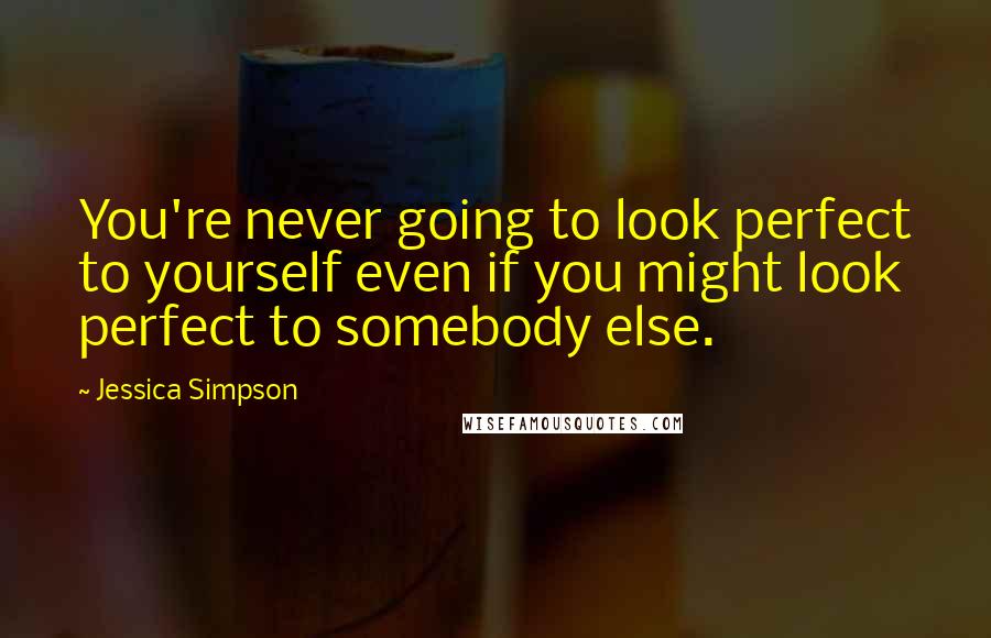 Jessica Simpson Quotes: You're never going to look perfect to yourself even if you might look perfect to somebody else.