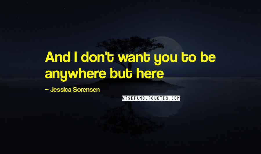 Jessica Sorensen Quotes: And I don't want you to be anywhere but here