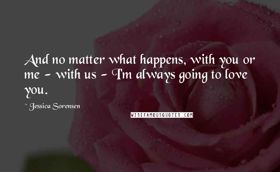 Jessica Sorensen Quotes: And no matter what happens, with you or me - with us - I'm always going to love you.