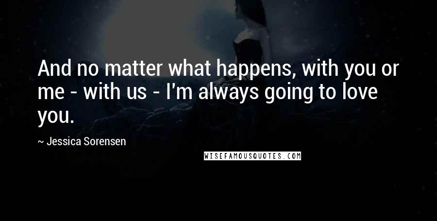 Jessica Sorensen Quotes: And no matter what happens, with you or me - with us - I'm always going to love you.