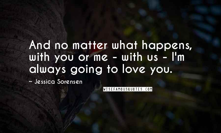 Jessica Sorensen Quotes: And no matter what happens, with you or me - with us - I'm always going to love you.