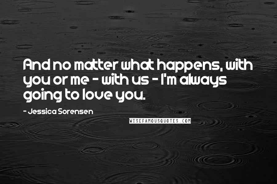 Jessica Sorensen Quotes: And no matter what happens, with you or me - with us - I'm always going to love you.
