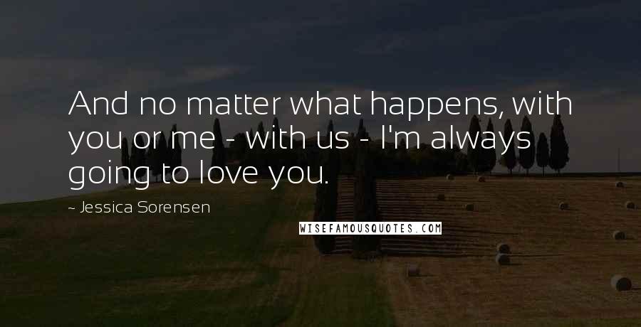 Jessica Sorensen Quotes: And no matter what happens, with you or me - with us - I'm always going to love you.