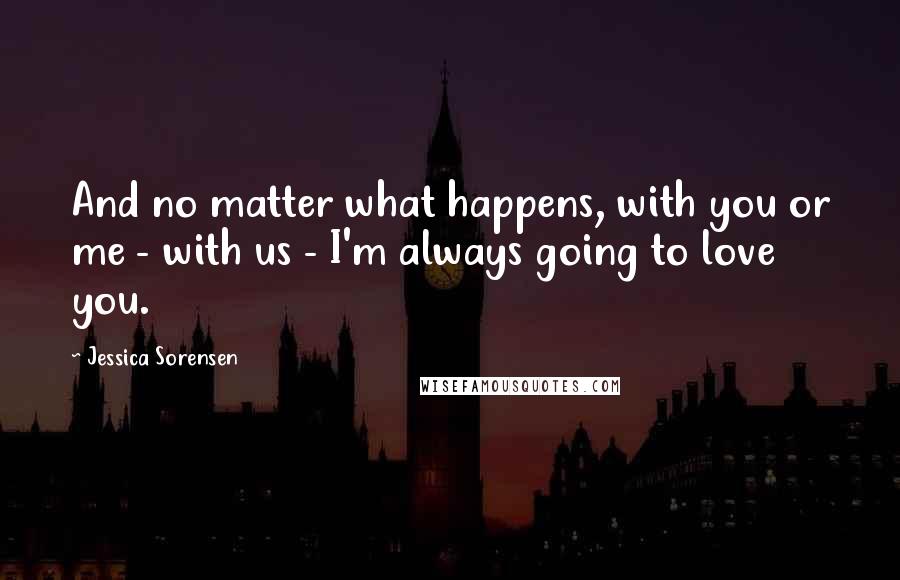 Jessica Sorensen Quotes: And no matter what happens, with you or me - with us - I'm always going to love you.