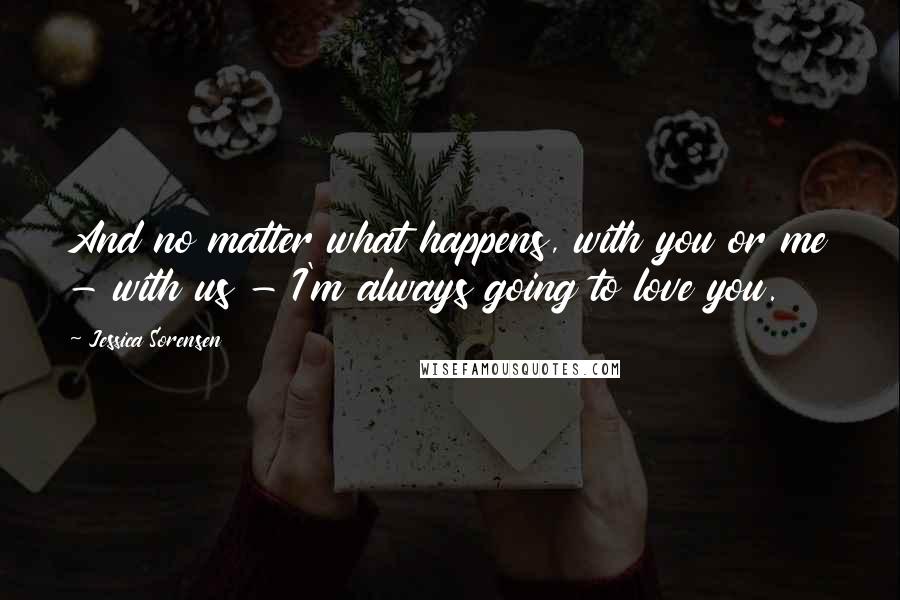 Jessica Sorensen Quotes: And no matter what happens, with you or me - with us - I'm always going to love you.