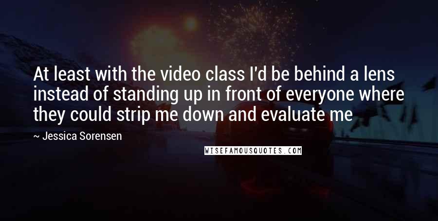 Jessica Sorensen Quotes: At least with the video class I'd be behind a lens instead of standing up in front of everyone where they could strip me down and evaluate me