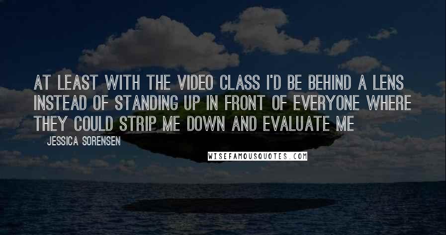 Jessica Sorensen Quotes: At least with the video class I'd be behind a lens instead of standing up in front of everyone where they could strip me down and evaluate me