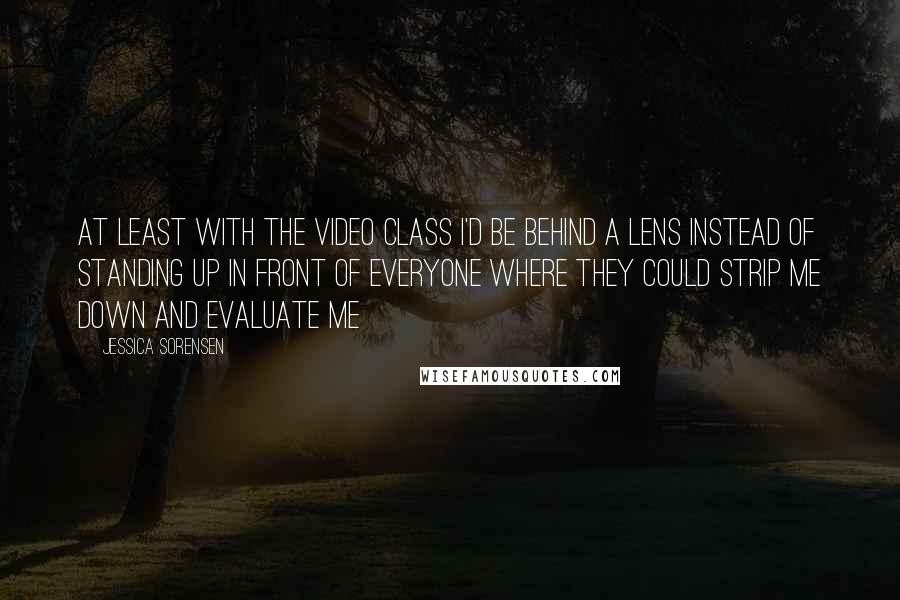 Jessica Sorensen Quotes: At least with the video class I'd be behind a lens instead of standing up in front of everyone where they could strip me down and evaluate me