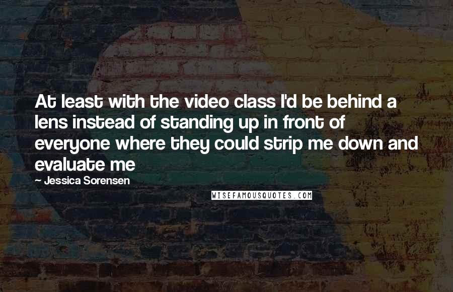 Jessica Sorensen Quotes: At least with the video class I'd be behind a lens instead of standing up in front of everyone where they could strip me down and evaluate me