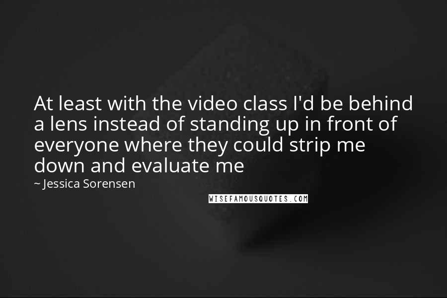 Jessica Sorensen Quotes: At least with the video class I'd be behind a lens instead of standing up in front of everyone where they could strip me down and evaluate me