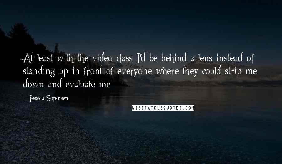 Jessica Sorensen Quotes: At least with the video class I'd be behind a lens instead of standing up in front of everyone where they could strip me down and evaluate me