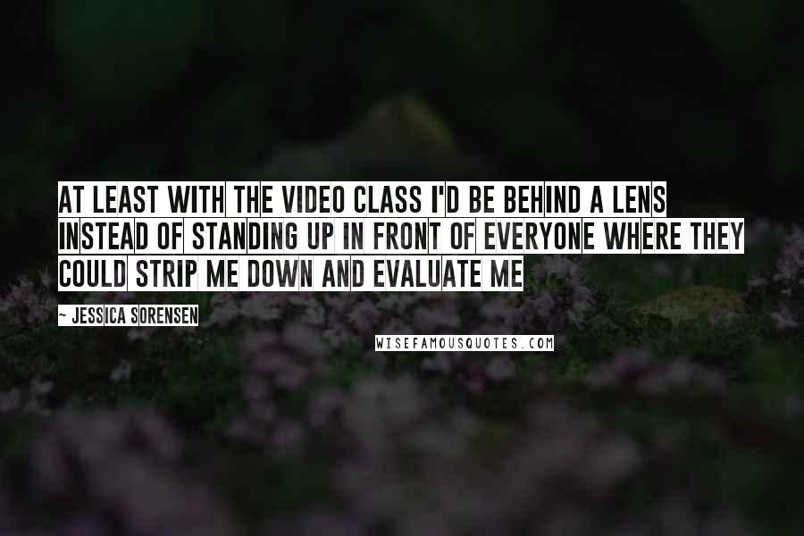 Jessica Sorensen Quotes: At least with the video class I'd be behind a lens instead of standing up in front of everyone where they could strip me down and evaluate me