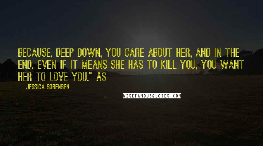 Jessica Sorensen Quotes: Because, deep down, you care about her, and in the end, even if it means she has to kill you, you want her to love you." As