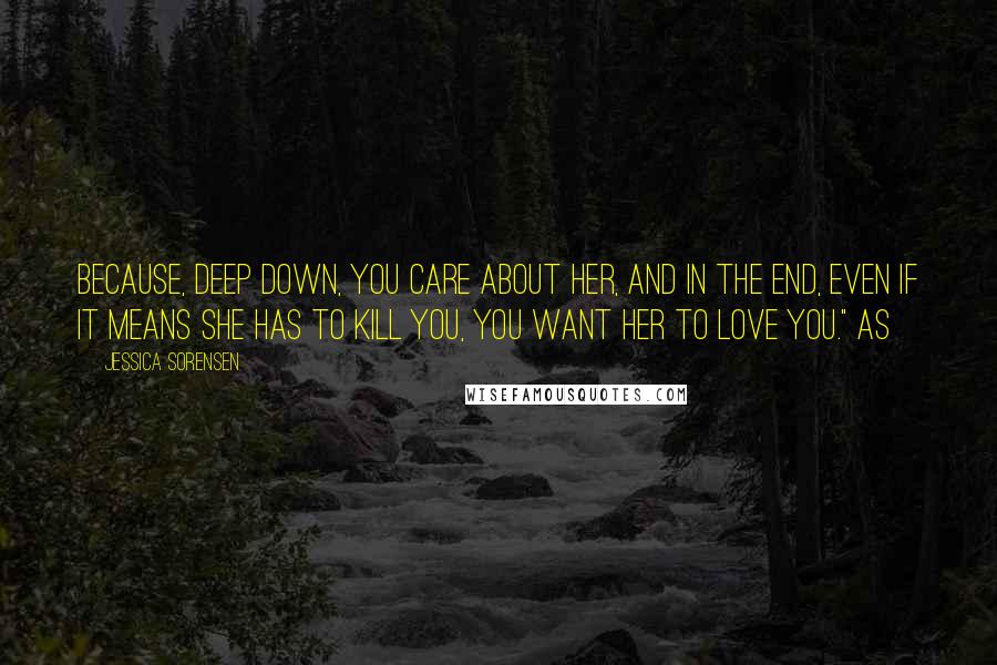 Jessica Sorensen Quotes: Because, deep down, you care about her, and in the end, even if it means she has to kill you, you want her to love you." As