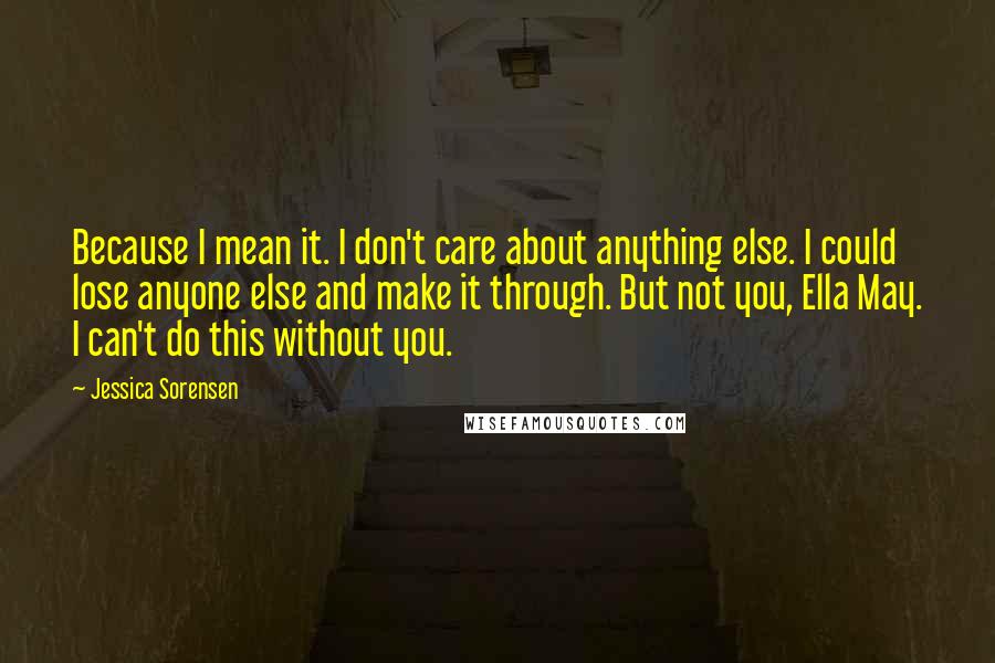 Jessica Sorensen Quotes: Because I mean it. I don't care about anything else. I could lose anyone else and make it through. But not you, Ella May. I can't do this without you.