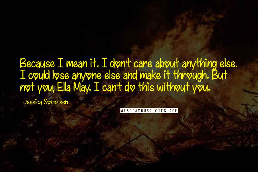 Jessica Sorensen Quotes: Because I mean it. I don't care about anything else. I could lose anyone else and make it through. But not you, Ella May. I can't do this without you.