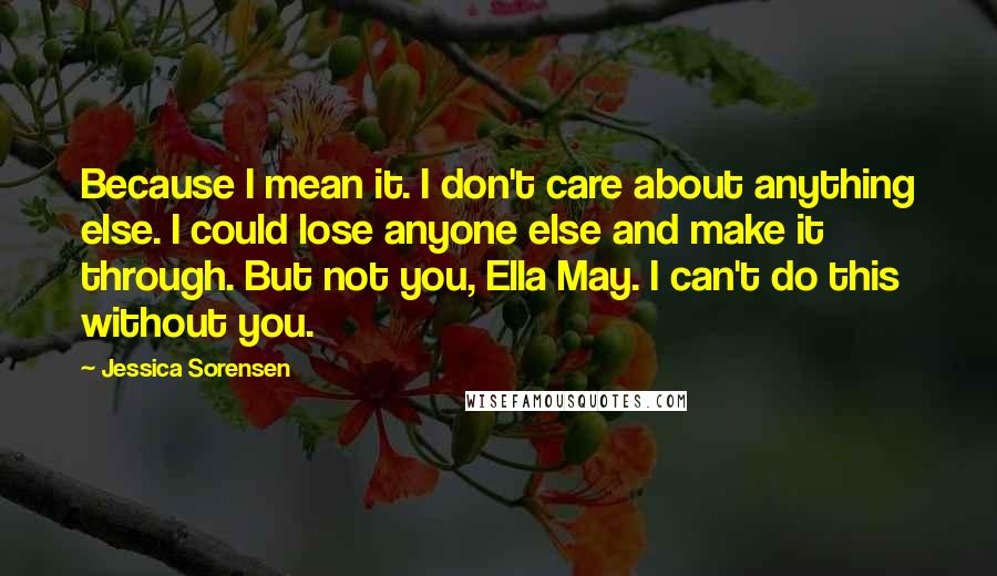 Jessica Sorensen Quotes: Because I mean it. I don't care about anything else. I could lose anyone else and make it through. But not you, Ella May. I can't do this without you.