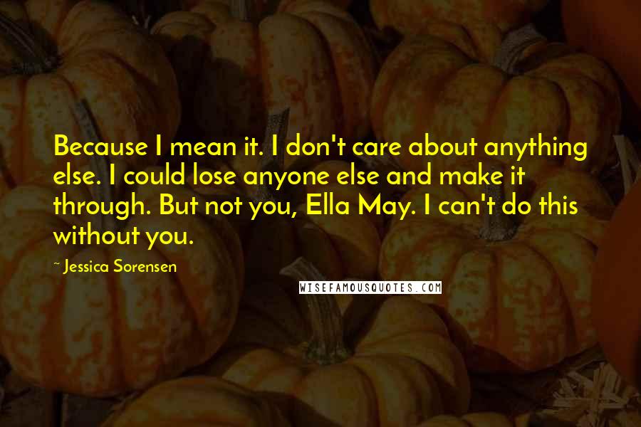 Jessica Sorensen Quotes: Because I mean it. I don't care about anything else. I could lose anyone else and make it through. But not you, Ella May. I can't do this without you.