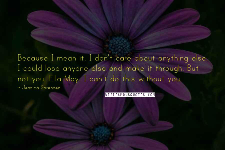 Jessica Sorensen Quotes: Because I mean it. I don't care about anything else. I could lose anyone else and make it through. But not you, Ella May. I can't do this without you.