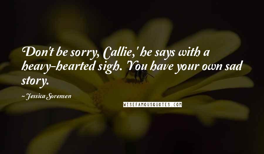 Jessica Sorensen Quotes: Don't be sorry, Callie,' he says with a heavy-hearted sigh. 'You have your own sad story.