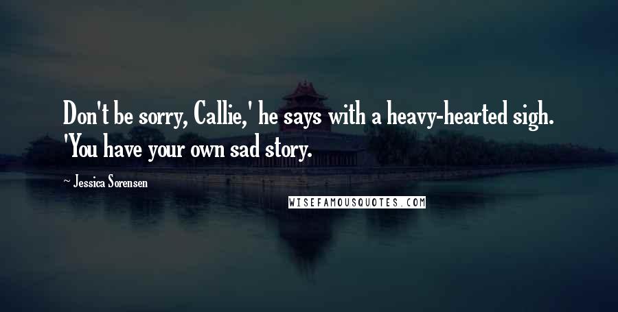 Jessica Sorensen Quotes: Don't be sorry, Callie,' he says with a heavy-hearted sigh. 'You have your own sad story.