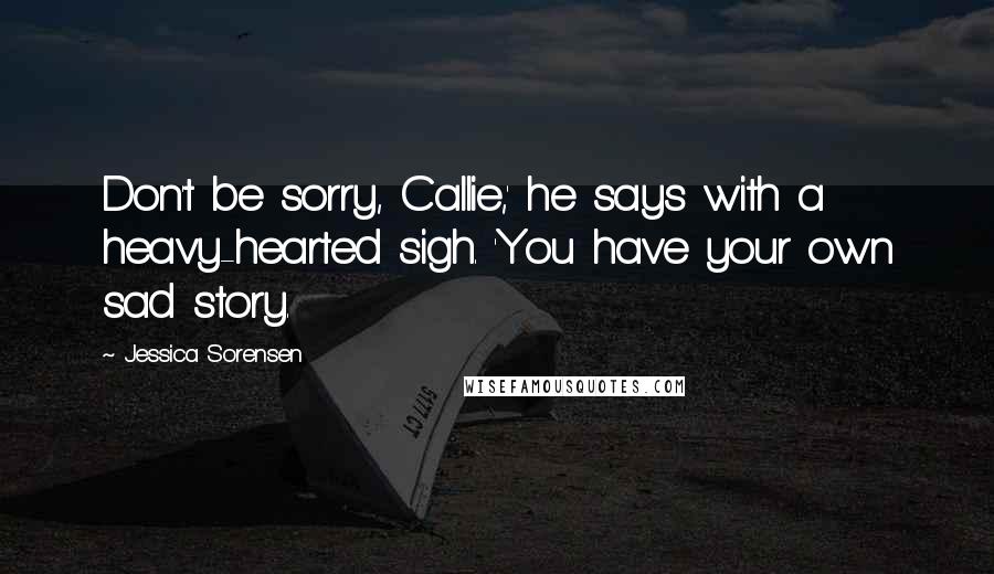 Jessica Sorensen Quotes: Don't be sorry, Callie,' he says with a heavy-hearted sigh. 'You have your own sad story.