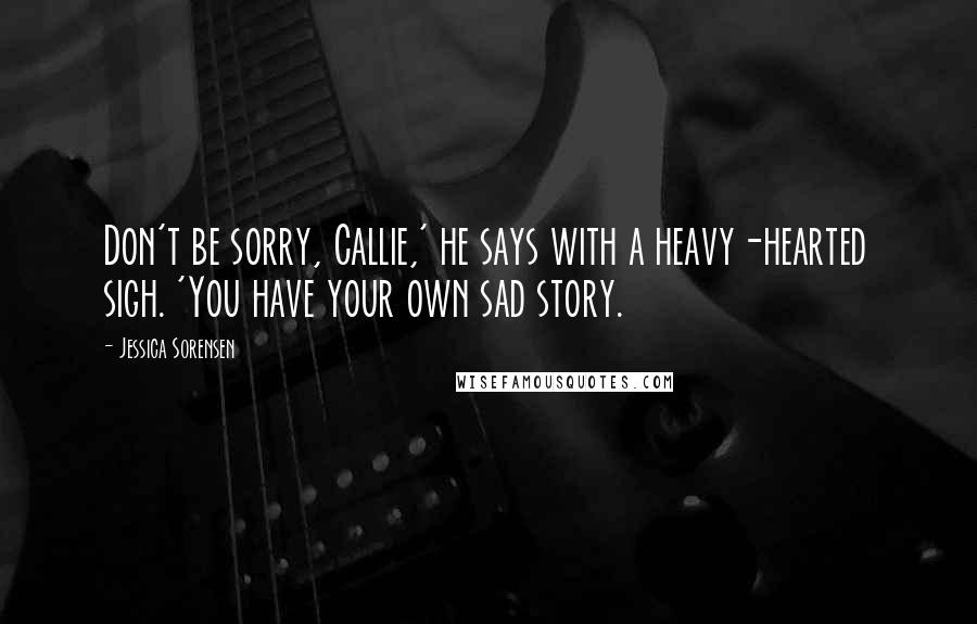 Jessica Sorensen Quotes: Don't be sorry, Callie,' he says with a heavy-hearted sigh. 'You have your own sad story.