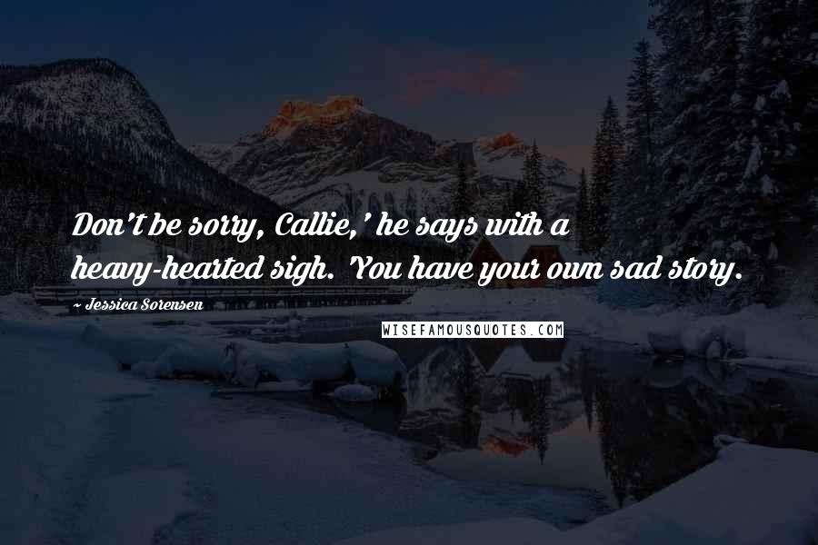 Jessica Sorensen Quotes: Don't be sorry, Callie,' he says with a heavy-hearted sigh. 'You have your own sad story.