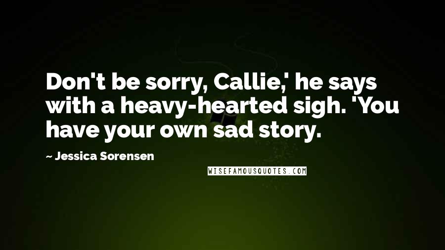 Jessica Sorensen Quotes: Don't be sorry, Callie,' he says with a heavy-hearted sigh. 'You have your own sad story.