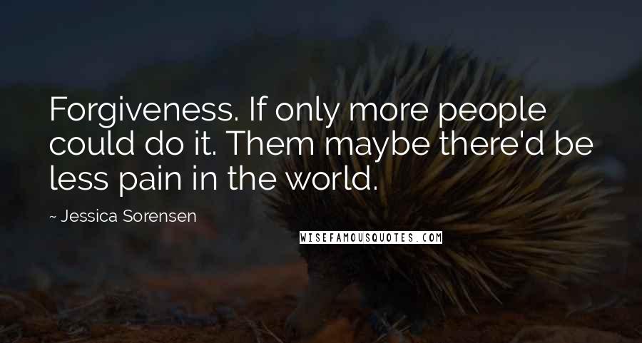 Jessica Sorensen Quotes: Forgiveness. If only more people could do it. Them maybe there'd be less pain in the world.