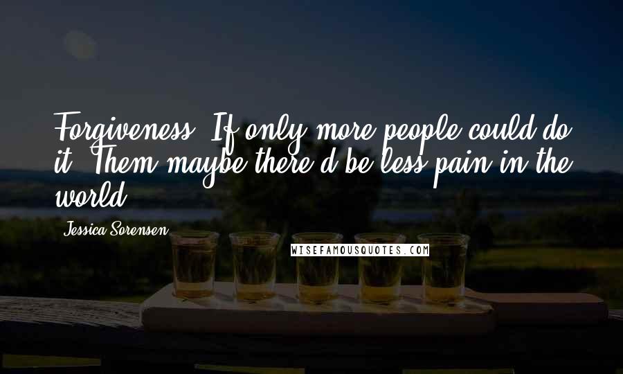 Jessica Sorensen Quotes: Forgiveness. If only more people could do it. Them maybe there'd be less pain in the world.
