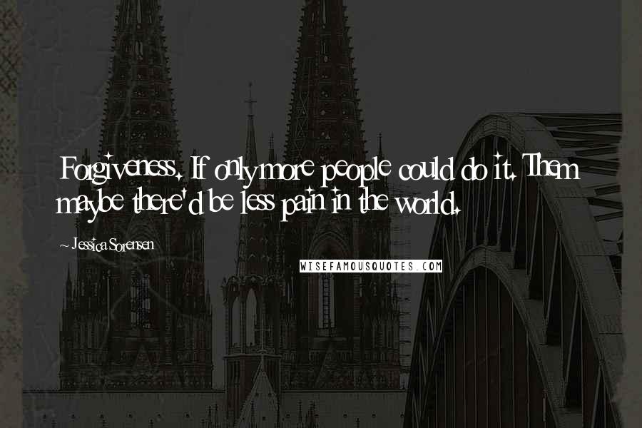 Jessica Sorensen Quotes: Forgiveness. If only more people could do it. Them maybe there'd be less pain in the world.