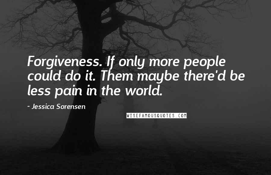 Jessica Sorensen Quotes: Forgiveness. If only more people could do it. Them maybe there'd be less pain in the world.