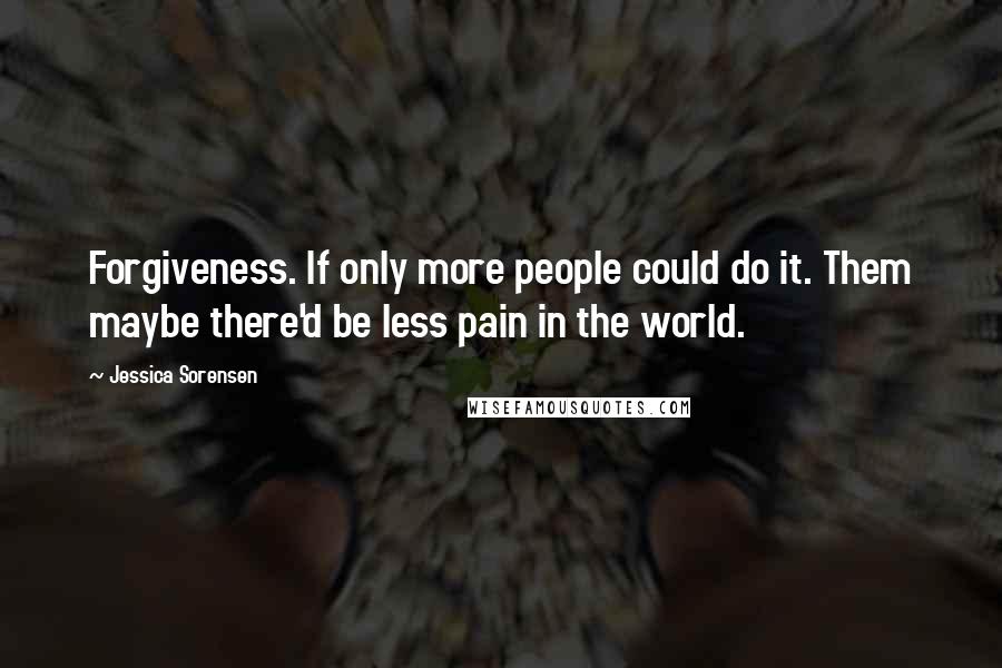 Jessica Sorensen Quotes: Forgiveness. If only more people could do it. Them maybe there'd be less pain in the world.