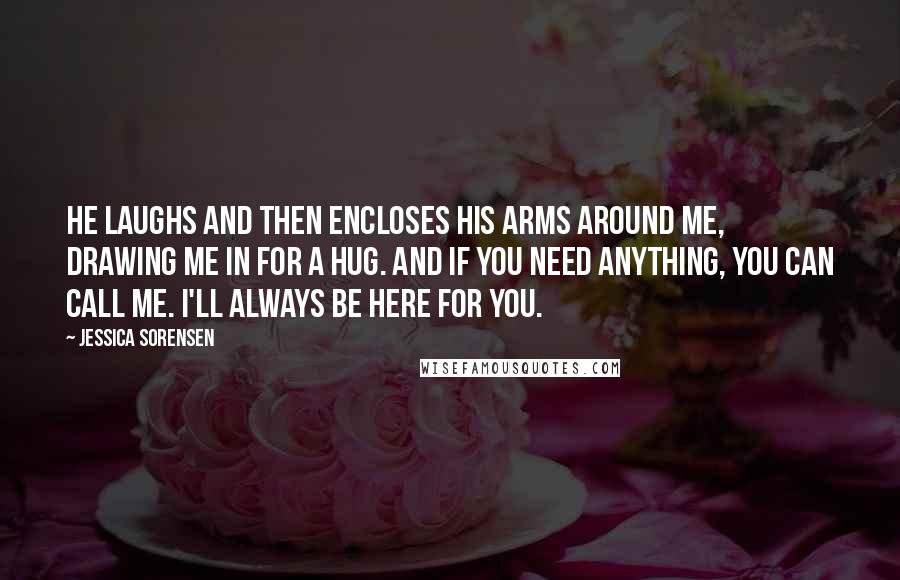 Jessica Sorensen Quotes: He laughs and then encloses his arms around me, drawing me in for a hug. And if you need anything, you can call me. I'll always be here for you.