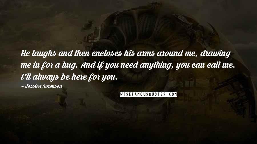 Jessica Sorensen Quotes: He laughs and then encloses his arms around me, drawing me in for a hug. And if you need anything, you can call me. I'll always be here for you.