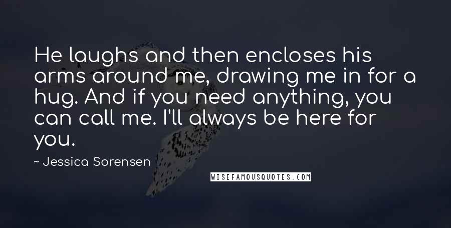 Jessica Sorensen Quotes: He laughs and then encloses his arms around me, drawing me in for a hug. And if you need anything, you can call me. I'll always be here for you.