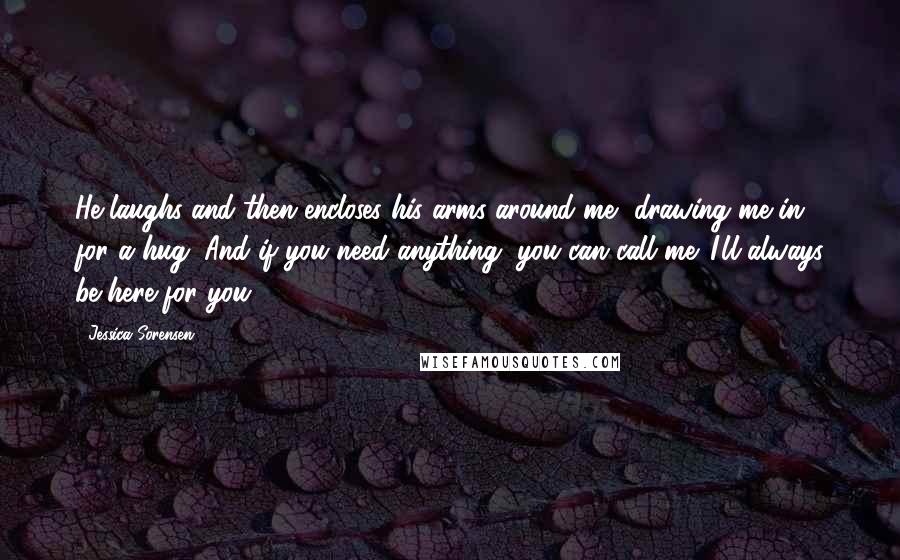 Jessica Sorensen Quotes: He laughs and then encloses his arms around me, drawing me in for a hug. And if you need anything, you can call me. I'll always be here for you.