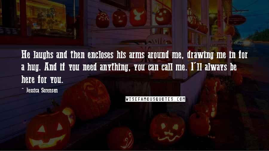 Jessica Sorensen Quotes: He laughs and then encloses his arms around me, drawing me in for a hug. And if you need anything, you can call me. I'll always be here for you.