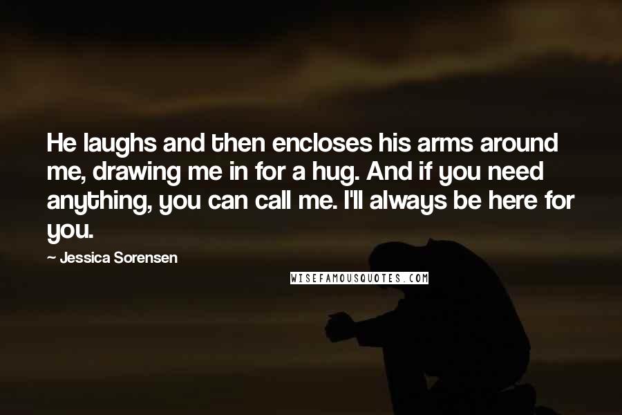 Jessica Sorensen Quotes: He laughs and then encloses his arms around me, drawing me in for a hug. And if you need anything, you can call me. I'll always be here for you.