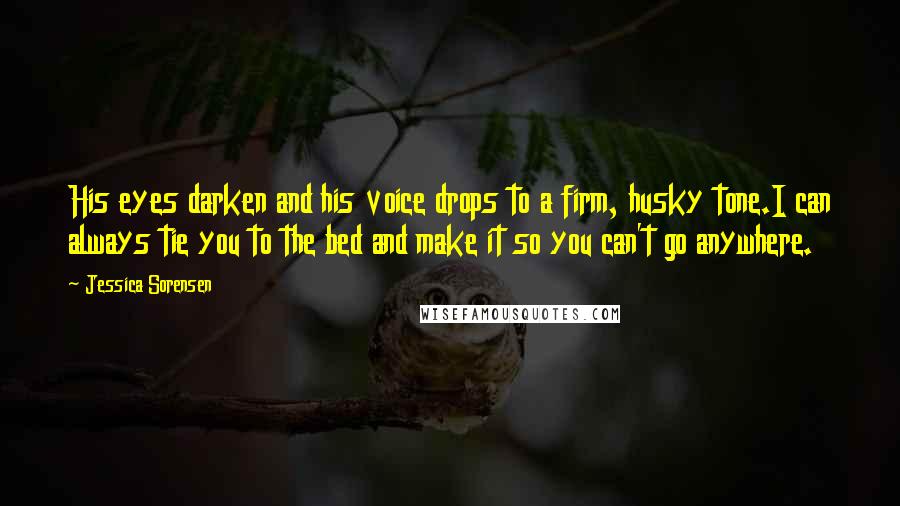 Jessica Sorensen Quotes: His eyes darken and his voice drops to a firm, husky tone.I can always tie you to the bed and make it so you can't go anywhere.