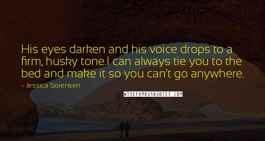 Jessica Sorensen Quotes: His eyes darken and his voice drops to a firm, husky tone.I can always tie you to the bed and make it so you can't go anywhere.