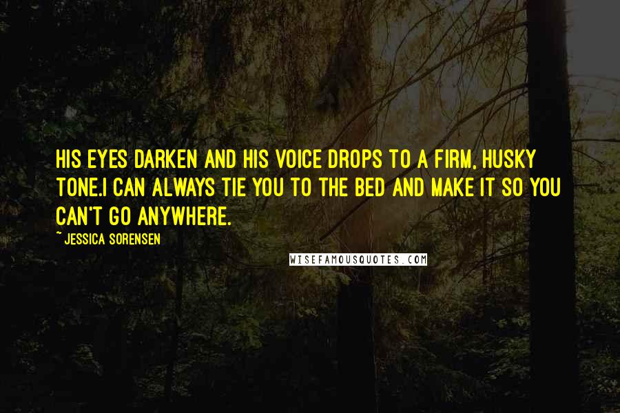 Jessica Sorensen Quotes: His eyes darken and his voice drops to a firm, husky tone.I can always tie you to the bed and make it so you can't go anywhere.
