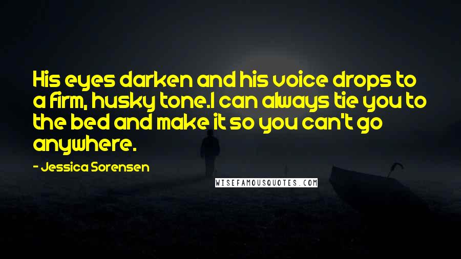 Jessica Sorensen Quotes: His eyes darken and his voice drops to a firm, husky tone.I can always tie you to the bed and make it so you can't go anywhere.