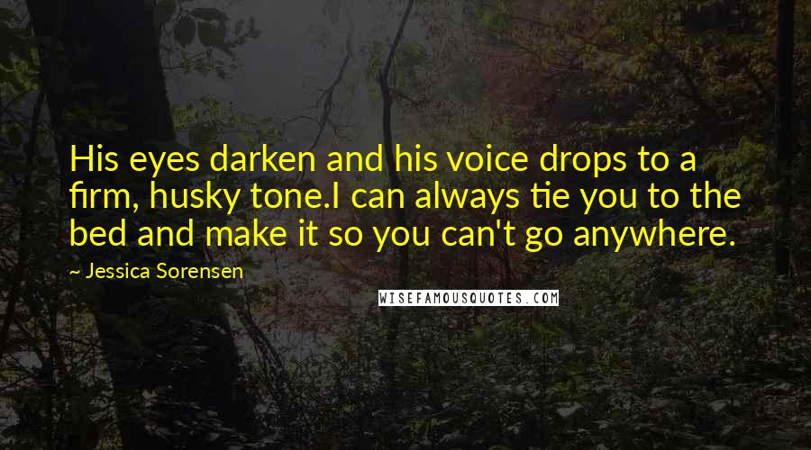 Jessica Sorensen Quotes: His eyes darken and his voice drops to a firm, husky tone.I can always tie you to the bed and make it so you can't go anywhere.