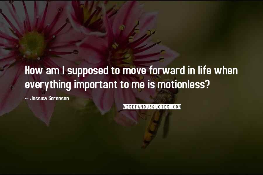 Jessica Sorensen Quotes: How am I supposed to move forward in life when everything important to me is motionless?