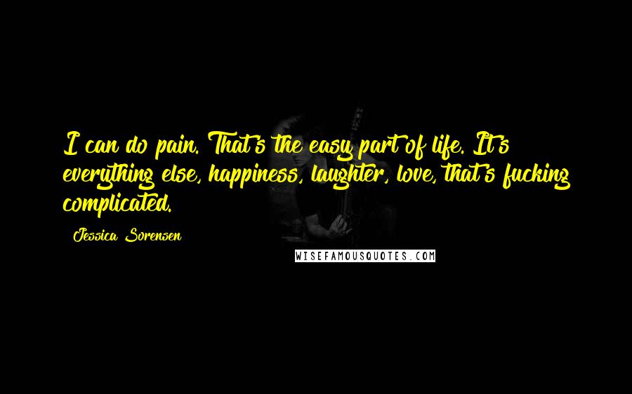 Jessica Sorensen Quotes: I can do pain. That's the easy part of life. It's everything else, happiness, laughter, love, that's fucking complicated.