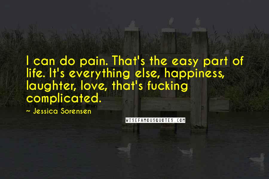 Jessica Sorensen Quotes: I can do pain. That's the easy part of life. It's everything else, happiness, laughter, love, that's fucking complicated.